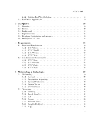 CONTENTS
2.4.2 Existing Real Word Solutions . . . . . . . . . . . . . . . . . . . . 18
2.5 Real World Applications . . . . . . . . . . . . . . . . . . . . . . . . . . . 19
3 The QSTSH 20
3.1 Overview . . . . . . . . . . . . . . . . . . . . . . . . . . . . . . . . . . . . 20
3.2 License . . . . . . . . . . . . . . . . . . . . . . . . . . . . . . . . . . . . . 20
3.3 Background . . . . . . . . . . . . . . . . . . . . . . . . . . . . . . . . . . 21
3.4 Implementation . . . . . . . . . . . . . . . . . . . . . . . . . . . . . . . . 21
3.5 Developed Optimisation and Accuracy . . . . . . . . . . . . . . . . . . . 23
3.6 Development To Date . . . . . . . . . . . . . . . . . . . . . . . . . . . . . 25
4 Requirements 26
4.1 Functional Requirements . . . . . . . . . . . . . . . . . . . . . . . . . . . 26
4.1.1 ETSP Must: . . . . . . . . . . . . . . . . . . . . . . . . . . . . . . 26
4.1.2 ETSP Should: . . . . . . . . . . . . . . . . . . . . . . . . . . . . . 26
4.1.3 ETSP Could: . . . . . . . . . . . . . . . . . . . . . . . . . . . . . 27
4.1.4 ETSP Wont: . . . . . . . . . . . . . . . . . . . . . . . . . . . . . . 27
4.2 Non-Functional Requirements . . . . . . . . . . . . . . . . . . . . . . . . 27
4.2.1 ETSP Must: . . . . . . . . . . . . . . . . . . . . . . . . . . . . . 27
4.2.2 ETSP Should: . . . . . . . . . . . . . . . . . . . . . . . . . . . . 28
4.2.3 ETSP Could: . . . . . . . . . . . . . . . . . . . . . . . . . . . . . 28
4.2.4 ETSP Wont: . . . . . . . . . . . . . . . . . . . . . . . . . . . . . 28
5 Methodology & Technologies 29
5.1 Methodology . . . . . . . . . . . . . . . . . . . . . . . . . . . . . . . . . 29
5.1.1 Research . . . . . . . . . . . . . . . . . . . . . . . . . . . . . . . . 29
5.1.2 Requirement Acquisition . . . . . . . . . . . . . . . . . . . . . . . 29
5.1.3 System Development . . . . . . . . . . . . . . . . . . . . . . . . . 30
5.1.4 System Testing . . . . . . . . . . . . . . . . . . . . . . . . . . . . 30
5.1.5 Documentation . . . . . . . . . . . . . . . . . . . . . . . . . . . . 30
5.2 Technology . . . . . . . . . . . . . . . . . . . . . . . . . . . . . . . . . . 31
5.2.1 Licensing . . . . . . . . . . . . . . . . . . . . . . . . . . . . . . . 31
5.2.2 Java & JavaDoc . . . . . . . . . . . . . . . . . . . . . . . . . . . . 32
5.2.3 IDE . . . . . . . . . . . . . . . . . . . . . . . . . . . . . . . . . . 32
5.2.4 Storage . . . . . . . . . . . . . . . . . . . . . . . . . . . . . . . . 33
5.2.5 Version Control . . . . . . . . . . . . . . . . . . . . . . . . . . . . 33
5.2.6 Parallels Desktop 8 . . . . . . . . . . . . . . . . . . . . . . . . . . 34
5.2.7 LATEX . . . . . . . . . . . . . . . . . . . . . . . . . . . . . . . . . 34
4
 