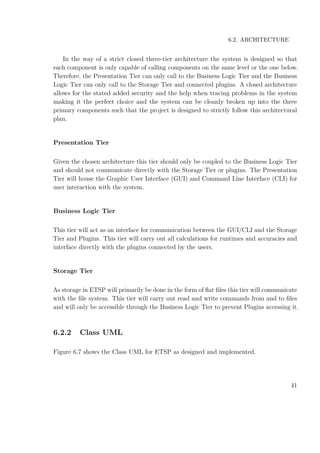 6.2. ARCHITECTURE
In the way of a strict closed three-tier architecture the system is designed so that
each component is only capable of calling components on the same level or the one below.
Therefore, the Presentation Tier can only call to the Business Logic Tier and the Business
Logic Tier can only call to the Storage Tier and connected plugins. A closed architecture
allows for the stated added security and the help when tracing problems in the system
making it the perfect choice and the system can be cleanly broken up into the three
primary components such that the project is designed to strictly follow this architectural
plan.
Presentation Tier
Given the chosen architecture this tier should only be coupled to the Business Logic Tier
and should not communicate directly with the Storage Tier or plugins. The Presentation
Tier will house the Graphic User Interface (GUI) and Command Line Interface (CLI) for
user interaction with the system.
Business Logic Tier
This tier will act as an interface for communication between the GUI/CLI and the Storage
Tier and Plugins. This tier will carry out all calculations for runtimes and accuracies and
interface directly with the plugins connected by the users.
Storage Tier
As storage in ETSP will primarily be done in the form of ﬂat ﬁles this tier will communicate
with the ﬁle system. This tier will carry out read and write commands from and to ﬁles
and will only be accessible through the Business Logic Tier to prevent Plugins accessing it.
6.2.2 Class UML
Figure 6.7 shows the Class UML for ETSP as designed and implemented.
41
 