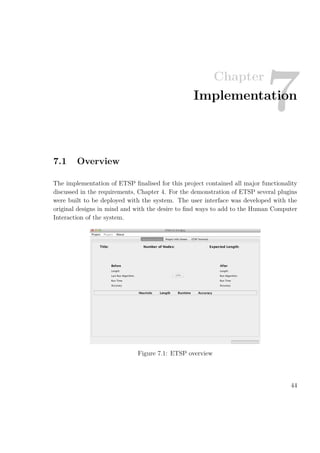 Chapter
7Implementation
7.1 Overview
The implementation of ETSP ﬁnalised for this project contained all major functionality
discussed in the requirements, Chapter 4. For the demonstration of ETSP several plugins
were built to be deployed with the system. The user interface was developed with the
original designs in mind and with the desire to ﬁnd ways to add to the Human Computer
Interaction of the system.
Figure 7.1: ETSP overview
44
 
