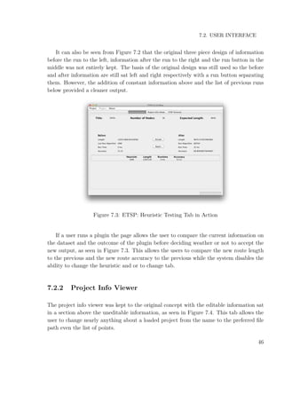 7.2. USER INTERFACE
It can also be seen from Figure 7.2 that the original three piece design of information
before the run to the left, information after the run to the right and the run button in the
middle was not entirely kept. The basis of the original design was still used so the before
and after information are still sat left and right respectively with a run button separating
them. However, the addition of constant information above and the list of previous runs
below provided a cleaner output.
Figure 7.3: ETSP: Heuristic Testing Tab in Action
If a user runs a plugin the page allows the user to compare the current information on
the dataset and the outcome of the plugin before deciding weather or not to accept the
new output, as seen in Figure 7.3. This allows the users to compare the new route length
to the previous and the new route accuracy to the previous while the system disables the
ability to change the heuristic and or to change tab.
7.2.2 Project Info Viewer
The project info viewer was kept to the original concept with the editable information sat
in a section above the uneditable information, as seen in Figure 7.4. This tab allows the
user to change nearly anything about a loaded project from the name to the preferred ﬁle
path even the list of points.
46
 