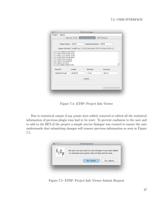 7.2. USER INTERFACE
Figure 7.4: ETSP: Project Info Viewer
Due to statistical output if any points were added, removed or edited all the statistical
information of previous plugin runs had to be reset. To prevent confusion to the user and
to add to the HCI of the project a simple yes/no dialogue was created to ensure the user
understands that submitting changes will remove previous information as seen in Figure
7.5.
Figure 7.5: ETSP: Project Info Viewer Submit Request
47
 
