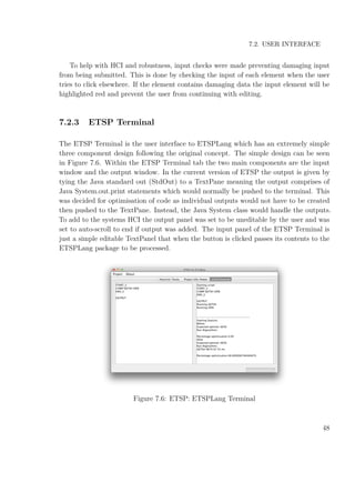 7.2. USER INTERFACE
To help with HCI and robustness, input checks were made preventing damaging input
from being submitted. This is done by checking the input of each element when the user
tries to click elsewhere. If the element contains damaging data the input element will be
highlighted red and prevent the user from continuing with editing.
7.2.3 ETSP Terminal
The ETSP Terminal is the user interface to ETSPLang which has an extremely simple
three component design following the original concept. The simple design can be seen
in Figure 7.6. Within the ETSP Terminal tab the two main components are the input
window and the output window. In the current version of ETSP the output is given by
tying the Java standard out (StdOut) to a TextPane meaning the output comprises of
Java System.out.print statements which would normally be pushed to the terminal. This
was decided for optimisation of code as individual outputs would not have to be created
then pushed to the TextPane. Instead, the Java System class would handle the outputs.
To add to the systems HCI the output panel was set to be uneditable by the user and was
set to auto-scroll to end if output was added. The input panel of the ETSP Terminal is
just a simple editable TextPanel that when the button is clicked passes its contents to the
ETSPLang package to be processed.
Figure 7.6: ETSP: ETSPLang Terminal
48
 