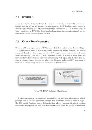 7.5. ETSPLIB
7.5 ETSPLib
As outlined in the design for ETSP the creation of a library of standard functions and
entities was carried out throughout the development. ETSPLib houses the data-type
Point which is used by ETSP to handle individual coordinates. At the moment only the
Point class is held by ETSPLib. Some beneﬁcial developments were acknowledged but not
carried out and are outlined in Section 10.3
7.6 Other Developments
Other notable developments in ETSP include a help box and an about box, see Figure
7.7, to help create a feel of familiarity to the program by adding features that can be
commonly found in other programs. Other HCI improvements were added such as an
undo functionality (Control + Z) and a redo functionality (Control + Y) as these two
functions have almost become expected when dealing with a platform in which you can
make a mistake entering information. On top of this some background HCI was added in
the form of remembering screen size preferences and ﬁle locations.
Figure 7.7: ETSP: Help and About boxes
During development the discussion was made to use some operating system speciﬁc
packages such as the com.apple.eawt package. This allowed for the use of some of Apple’s
Mac OSx speciﬁc functions such as the hopping icon where, when user attention is required,
the icon for the application hops from the Mac OSx doc along the bottom of the screen.
51
 