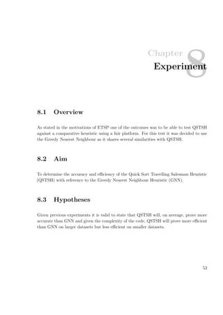 Chapter
8Experiment
8.1 Overview
As stated in the motivations of ETSP one of the outcomes was to be able to test QSTSH
against a comparative heuristic using a fair platform. For this test it was decided to use
the Greedy Nearest Neighbour as it shares several similarities with QSTSH.
8.2 Aim
To determine the accuracy and eﬃciency of the Quick Sort Travelling Salesman Heuristic
(QSTSH) with reference to the Greedy Nearest Neighbour Heuristic (GNN).
8.3 Hypotheses
Given previous experiments it is valid to state that QSTSH will, on average, prove more
accurate than GNN and given the complexity of the code, QSTSH will prove more eﬃcient
than GNN on larger datasets but less eﬃcient on smaller datasets.
53
 