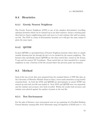 8.4. HEURISTICS
8.4 Heuristics
8.4.1 Greedy Nearest Neighbour
The Greedy Nearest Neighbour (GNN) is one of the simplest deterministic travelling
salesman heuristics which can be summed up in one short sentence; choose a starting point
then ﬁnd its closest neighbouring point and move to it and continue this until no points
are left. The GNN is a form of deterministic heuristic as it will give the same output if
given the same input.
8.4.2 QSTSH
In short QSTSH is a specialised form of Nearest Neighbour heuristic where there is a depth
variable denoting how far through the list is to be checked for the nearest neighbour. The
features that speciﬁcally denote QSTSH are the three sorted lists, sorted on the X-axis,
Y-axis and the nearest XY Coordinate. These sorted lists are then searched for a nearest
neighbour in only a fraction of the list around where the previous point was situated.
8.5 Method
Each of the sets of test data were prepared from the standard library of TSP ﬁles data on
the University of Waterloo Website found at http://www.math.uwaterloo.ca/tsp/world/
countries.html. As both the GNN and QSTSH are deterministic in nature ETSP was
started up and each test ﬁle was loaded in. Next GNN and QSTSH were run separately
and the runtime and accuracy were both recorded. Within the results both accuracy and
runtime were plotted against the number of points in the test ﬁle.
8.5.1 Test Environment
For the sake of fairness a test environment was set up consisting of a Parallels Desktop
Virtual Machine running OSx 10.9.2 Mavericks using 16 Gigabytes of RAM and 4 × 3.2
54
 
