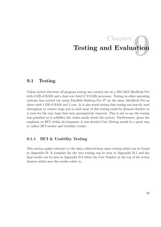 Chapter
9Testing and Evaluation
9.1 Testing
Unless stated otherwise all program testing was carried out on a Mid 2012 MacBook Pro
with 8 GB of RAM and a dual core Intel i7 2.9 GHz processor. Testing on other operating
systems was carried out using Parallels Desktop Pro 8®
on the same MacBook Pro as
above with 1 GB of RAM and 1 core. It is also worth noting that testing was heavily used
throughout to remove bugs and as such most of this testing could be deemed obsolete as
it tests for the very bugs that were preemptively removed. This is not to say the testing
was pointless as it solidiﬁes the claims made about the system. Furthermore, given the
emphasis on HCI within development, it was decided User Testing would be a great way
to collect HCI results and Usability results.
9.1.1 HCI & Usability Testing
This section makes reference to the data collected from users testing which can be found
in Appendix D. A template for the user testing can be seen in Appendix D.1 and the
ﬁnal results can be seen in Appendix D.2 where the User Number at the top of the screen
denotes which user the results relate to.
58
 