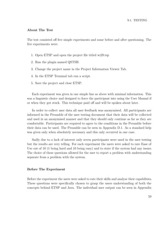 9.1. TESTING
About The Test
The test consisted oﬀ ﬁve simple experiments and some before and after questioning. The
ﬁve experiments were:
1. Open ETSP and open the project ﬁle titled wi29.tsp
2. Run the plugin named QSTSH.
3. Change the project name in the Project Information Viewer Tab.
4. In the ETSP Terminal tab run a script.
5. Save the project and close ETSP.
Each experiment was given in one simple line as above with minimal information. This
was a linguistic choice and designed to force the participant into using the User Manual if
or when they got stuck. This technique paid oﬀ and will be spoken about later.
In order to collect user data all user feedback was anonymised. All participants are
informed in the Preamble of the user testing document that their data will be collected
and used in an anonymised manner and that they should only continue as far as they are
comfortable. Participants are required to agree to the conditions in the Preamble before
their data can be used. The Preamble can be seen in Appendix D.1. As a standard help
was given only when absolutely necessary and this only occurred in one case.
Sadly due to a lack of interest only seven participants were used in the user testing
but the results are very telling. For each experiment the users were asked to rate Ease of
Use out of 10 (1 being hard and 10 being easy) and to state if the system had any issues.
The choice of these questions allowed for the user to report a problem with understanding
separate from a problem with the system.
Before The Experiment
Before the experiment the users were asked to rate their skills and analyse their capabilities.
These questions were speciﬁcally chosen to grasp the users understanding of both the
concepts behind ETSP and Java. The individual user output can be seen in Appendix
59
 