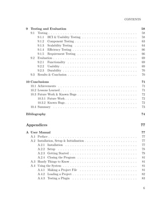 CONTENTS
9 Testing and Evaluation 58
9.1 Testing . . . . . . . . . . . . . . . . . . . . . . . . . . . . . . . . . . . . . 58
9.1.1 HCI & Usability Testing . . . . . . . . . . . . . . . . . . . . . . . 58
9.1.2 Component Testing . . . . . . . . . . . . . . . . . . . . . . . . . . 63
9.1.3 Scalability Testing . . . . . . . . . . . . . . . . . . . . . . . . . . 64
9.1.4 Eﬃciency Testing . . . . . . . . . . . . . . . . . . . . . . . . . . . 66
9.1.5 Requirement Testing . . . . . . . . . . . . . . . . . . . . . . . . . 66
9.2 Evaluation . . . . . . . . . . . . . . . . . . . . . . . . . . . . . . . . . . . 69
9.2.1 Functionality . . . . . . . . . . . . . . . . . . . . . . . . . . . . . 69
9.2.2 Usability . . . . . . . . . . . . . . . . . . . . . . . . . . . . . . . . 69
9.2.3 Durability . . . . . . . . . . . . . . . . . . . . . . . . . . . . . . . 70
9.3 Results & Conclusion . . . . . . . . . . . . . . . . . . . . . . . . . . . . . 70
10 Conclusions 71
10.1 Achievements . . . . . . . . . . . . . . . . . . . . . . . . . . . . . . . . . 71
10.2 Lessons Learned . . . . . . . . . . . . . . . . . . . . . . . . . . . . . . . . 71
10.3 Future Work & Known Bugs . . . . . . . . . . . . . . . . . . . . . . . . . 72
10.3.1 Future Work . . . . . . . . . . . . . . . . . . . . . . . . . . . . . . 72
10.3.2 Known Bugs . . . . . . . . . . . . . . . . . . . . . . . . . . . . . . 72
10.4 Summary . . . . . . . . . . . . . . . . . . . . . . . . . . . . . . . . . . . 73
Bibliography 74
Appendices 77
A User Manual 77
A.1 Preface . . . . . . . . . . . . . . . . . . . . . . . . . . . . . . . . . . . . . 77
A.2 Installation, Setup & Initialisation . . . . . . . . . . . . . . . . . . . . . . 77
A.2.1 Installation . . . . . . . . . . . . . . . . . . . . . . . . . . . . . . 77
A.2.2 Setup . . . . . . . . . . . . . . . . . . . . . . . . . . . . . . . . . 78
A.2.3 Getting Started . . . . . . . . . . . . . . . . . . . . . . . . . . . . 79
A.2.4 Closing the Program . . . . . . . . . . . . . . . . . . . . . . . . . 81
A.3 Handy Things to Know . . . . . . . . . . . . . . . . . . . . . . . . . . . . 81
A.4 Using the System . . . . . . . . . . . . . . . . . . . . . . . . . . . . . . . 81
A.4.1 Making a Project File . . . . . . . . . . . . . . . . . . . . . . . . 81
A.4.2 Loading a Project . . . . . . . . . . . . . . . . . . . . . . . . . . . 82
A.4.3 Testing a Plugin . . . . . . . . . . . . . . . . . . . . . . . . . . . 83
6
 