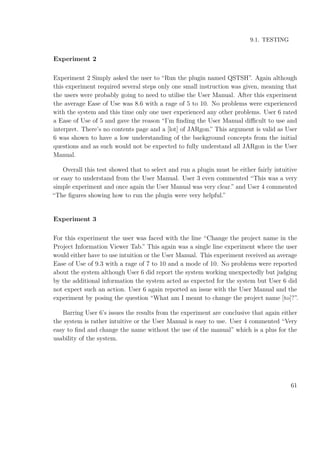 9.1. TESTING
Experiment 2
Experiment 2 Simply asked the user to “Run the plugin named QSTSH”. Again although
this experiment required several steps only one small instruction was given, meaning that
the users were probably going to need to utilise the User Manual. After this experiment
the average Ease of Use was 8.6 with a rage of 5 to 10. No problems were experienced
with the system and this time only one user experienced any other problems. User 6 rated
a Ease of Use of 5 and gave the reason “I’m ﬁnding the User Manual diﬃcult to use and
interpret. There’s no contents page and a [lot] of JARgon.” This argument is valid as User
6 was shown to have a low understanding of the background concepts from the initial
questions and as such would not be expected to fully understand all JARgon in the User
Manual.
Overall this test showed that to select and run a plugin must be either fairly intuitive
or easy to understand from the User Manual. User 3 even commented “This was a very
simple experiment and once again the User Manual was very clear.” and User 4 commented
“The ﬁgures showing how to run the plugin were very helpful.”
Experiment 3
For this experiment the user was faced with the line “Change the project name in the
Project Information Viewer Tab.” This again was a single line experiment where the user
would either have to use intuition or the User Manual. This experiment received an average
Ease of Use of 9.3 with a rage of 7 to 10 and a mode of 10. No problems were reported
about the system although User 6 did report the system working unexpectedly but judging
by the additional information the system acted as expected for the system but User 6 did
not expect such an action. User 6 again reported an issue with the User Manual and the
experiment by posing the question “What am I meant to change the project name [to]?”.
Barring User 6’s issues the results from the experiment are conclusive that again either
the system is rather intuitive or the User Manual is easy to use. User 4 commented “Very
easy to ﬁnd and change the name without the use of the manual” which is a plus for the
usability of the system.
61
 
