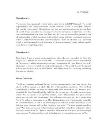9.1. TESTING
Experiment 4
The user in this experiment is faced with a script to run in ETSP Terminal. The script
is provided as part of the experiment but the command is just “In the ETSP Terminal
tab run the below script”. Results from this test were excellent giving an average Ease
of Use of 10 and absolutely no problems reported for the system or otherwise. Very few
additional comments were made but those who did comment commonly expressed a lack
of understanding of what was shown in the output. Along with this experiment users were
asked “Could you write and run your own scripts?” three out of seven said they could
which is about expected as only three out of the seven users are known to have studied
some form of computing course.
Experiment 5
Experiment 5 was a simple saving procedure where the user was asked to “Save the
Project as a .TSPRJ ﬁle and close ETSP” . The results from this section matched that
of Experiment 4 where no users reported any problems and all rated Ease of Use as 10
(Very Easy). User 4 even left the additional comment of “I was able to save the project
without needing to look at the User Manual” which helps show that the saving and closing
features are intuitive.
Other Questions
The Other Questions section of the user testing was designed to grasp how the user felt
about the User Manual as a whole. The ﬁrst of the questions asked was: “Was the User
Manual easy to follow?” of which six of the seven users answered as Yes. This is a good
sign that the User Manual is of the right level for the end user. Secondly the users were
asked “Was the manual of an expected technical level?” This question was given a worse
rating as four and a half out of seven. The half vote came about as User 3 answered as
Yes & No and gave a reasoning in the More Information section. The reasoning seemed to
be oriented towards a a lack of understanding of the technical information behind ETSP,
this was made apparent with the line “writing a java script”. The next question asked the
user “Was there any section of the technical manual that seemed too technical?” which
four users answered as Yes. Again it seemed to follow that those with an understanding of
Java answered No whereas those with no background in computing answered as Yes.
62
 