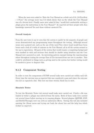 9.1. TESTING
When the users were asked to “Rate the User Manual as a whole out of 10, (10 Excellent
- 1 Poor)” the average score was 8.3 which shows that on the whole the User Manual
was of a decent level. Finally users were asked if they “would feel comfortable writing a
plugin given the instructions in the User Manual?” As expected all three people with Java
knowledge answered Yes and those without answered No.
Overall Analysis
From the user tests it can be seen that the system is usable by the majority of people and
never demonstrated any programming issues throughout the testing. Although several
issues were pointed out, such as the use of the word New where Load would have been
better and a lack of a table of contents in the User Manual, all in all the system seemed to
live up to expectation. All parts of the system that would require a computing background
were marked as such and sections that should be doable using intuition and the User
Manual were answered as such. An interesting pattern emerged during the experimenting
where throughout testing the average Ease of Use increased from one test to another. This
could be attributed to things such as getting used to the system but further testing would
be needed to prove or disprove this.
9.1.2 Component Testing
In order to test the components of ETSP several tasks were carried out within each tab.
Every time the outcome was as expected this was considered a pass and where the outcome
was not as expected a fail. This test was done strictly black box in style.
Heuristic Tester
To test the Heuristic Tester tab several small tasks were carried out. Firstly a ﬁle was
loaded in before a plugin was selected from the menu. Both of these tasks were carried
out several times before moving on to running plugins. Several plugins (QSTSH, GNN
and BubbleThrough) were run with no unforeseen eﬀects. Testing this tab also included
opening the About menu and trying out both the about box and the help box which
worked as expected.
63
 