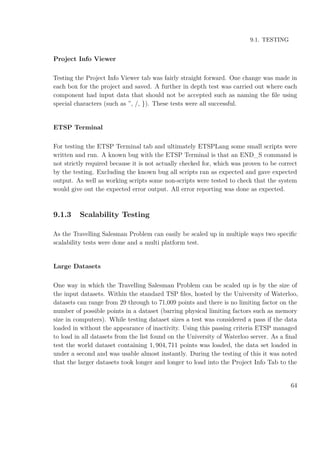 9.1. TESTING
Project Info Viewer
Testing the Project Info Viewer tab was fairly straight forward. One change was made in
each box for the project and saved. A further in depth test was carried out where each
component had input data that should not be accepted such as naming the ﬁle using
special characters (such as ”, /, }). These tests were all successful.
ETSP Terminal
For testing the ETSP Terminal tab and ultimately ETSPLang some small scripts were
written and run. A known bug with the ETSP Terminal is that an END_S command is
not strictly required because it is not actually checked for, which was proven to be correct
by the testing. Excluding the known bug all scripts ran as expected and gave expected
output. As well as working scripts some non-scripts were tested to check that the system
would give out the expected error output. All error reporting was done as expected.
9.1.3 Scalability Testing
As the Travelling Salesman Problem can easily be scaled up in multiple ways two speciﬁc
scalability tests were done and a multi platform test.
Large Datasets
One way in which the Travelling Salesman Problem can be scaled up is by the size of
the input datasets. Within the standard TSP ﬁles, hosted by the University of Waterloo,
datasets can range from 29 through to 71,009 points and there is no limiting factor on the
number of possible points in a dataset (barring physical limiting factors such as memory
size in computers). While testing dataset sizes a test was considered a pass if the data
loaded in without the appearance of inactivity. Using this passing criteria ETSP managed
to load in all datasets from the list found on the University of Waterloo server. As a ﬁnal
test the world dataset containing 1, 904, 711 points was loaded, the data set loaded in
under a second and was usable almost instantly. During the testing of this it was noted
that the larger datasets took longer and longer to load into the Project Info Tab to the
64
 