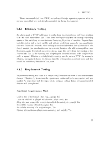 9.1. TESTING
These tests concluded that ETSP worked on all major operating systems with no
obvious issues that were not already accounted for during development.
9.1.4 Eﬃciency Testing
As a large part of ETSP’s eﬃciency is solely down to external code only tests relating
to ETSP itself were carried out. These tests were speciﬁcally the for loading and saving
speeds of ﬁles, switching between tabs and Accepting/Rejecting of run data. To pass these
tests the system had to carry out the task with no overly long pauses, by this an arbitrary
time was chosen of 3 seconds. After testing it was concluded that ﬁles would load in less
than 3 seconds this was also the case for switching between tabs which averaged less than
2 seconds, again dependent on project size as large ﬁles slow down the loading of the
Project Info Tab. As for rejecting and accepting run data this seemed to be completed in
under a second. This test concluded that for system speciﬁc parts of ETSP the system is
eﬃcient, but again it should be stressed that the system relies on outside code and this
cannot be veriﬁability eﬃcient at this point.
9.1.5 Requirement Testing
Requirement testing was done in a simple Yes/No fashion in order of the requirements
chapter (Chapter 4). Yes means the requirement exists and works as expected and any
marked No were either not developed or did not pass testing. Failed or unimplemented
features will be explained.
Functional Requirements: Must
Load in ﬁles of the format (.txt, .tsp, .tsproj), Yes
Look for and load in plugins with format (*impl.class), Yes
Allow the user to save the projects in multiple formats (.txt, .tsproj), Yes
Record the runtime of loaded plugins, Yes
Record the accuracy of a plugins output, Yes
Display information on plugin runs accurately and usefully, Yes
66
 