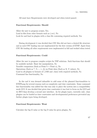 9.1. TESTING
All must have Requirements were developed and when tested passed.
Functional Requirements: Should
Allow the user to program scripts, Yes.
Load in ﬁles from other formats such as (.csv), No
Look for and load in plugins with a class ﬁle containing required methods, Yes
During development it was decided that CSV ﬁles did not have a desired ﬁle structure
and as such CSV loading was not implemented for the ﬁrst version of ETSP. Apart from
CSV ﬁle loading all other requirements were implemented in full and worked when tested.
Functional Requirements: Could
Allow the user to program complex scripts for TSP solutions. Such functions that should
be available include: Basic list manipulation, No
Variable comparison (Such as Point b = Point a), No
Operations (Such as *, %, -, +, ) on Point data (Such as X, Y values), No
Load in all plugins in formats of (.JAR and .class) with required methods, No
Command line functionality, No
In the end it was deemed infeasible to add some of the planned functionalities to
ETSPLang for several reasons such as complexity and time constraints. Some command
line functionality was added but this was only to place the system into a compatibility
mode GUI. It was decided that given time constraints it was best to focus on the GUI and
its HCI than develop a second user interface. As for plugin types, currently only .class
plugins can be loaded as time constraints and developmental preferences prevented any
further plugin types being developed.
Functional Requirements: Wont
Calculate the big O value or the big Ω value for given plugins, No
67
 