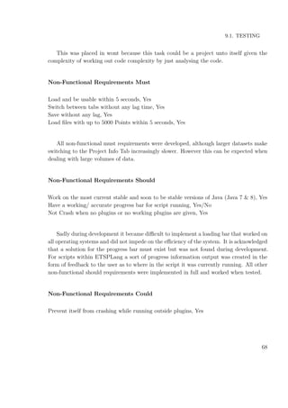 9.1. TESTING
This was placed in wont because this task could be a project unto itself given the
complexity of working out code complexity by just analysing the code.
Non-Functional Requirements Must
Load and be usable within 5 seconds, Yes
Switch between tabs without any lag time, Yes
Save without any lag, Yes
Load ﬁles with up to 5000 Points within 5 seconds, Yes
All non-functional must requirements were developed, although larger datasets make
switching to the Project Info Tab increasingly slower. However this can be expected when
dealing with large volumes of data.
Non-Functional Requirements Should
Work on the most current stable and soon to be stable versions of Java (Java 7 & 8), Yes
Have a working/ accurate progress bar for script running, Yes/No
Not Crash when no plugins or no working plugins are given, Yes
Sadly during development it became diﬃcult to implement a loading bar that worked on
all operating systems and did not impede on the eﬃciency of the system. It is acknowledged
that a solution for the progress bar must exist but was not found during development.
For scripts within ETSPLang a sort of progress information output was created in the
form of feedback to the user as to where in the script it was currently running. All other
non-functional should requirements were implemented in full and worked when tested.
Non-Functional Requirements Could
Prevent itself from crashing while running outside plugins, Yes
68
 