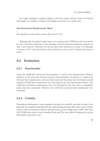 9.2. EVALUATION
If a faulty, damaged or glitchy plugin is used the system will not crash, but instead
will simply not complete running of the plugin and return to a stable state.
Non-Functional Requirements Wont
Be runnable on older forms of Java (Pre Java 8), Yes
Although this was placed under wont it was incorporated. ETSP has only been tested
on Java 7 and Java 8 and due to the releasing of Java 8 during development emphasis on
Java 7 was removed. Therefore not all tests have been carried out on Java 7, so although
it is given a “Yes” this only means it has worked up to now on Java 7 without any obvious
issues.
9.2 Evaluation
9.2.1 Functionality
Using the MoSCoW system for functionalities as used in the Requirements Chapter
(Chapter 4) the system has had the majority of functionalities developed to a usable level.
All must have requirements, both non-functional and functional were developed and all
important should have requirements were developed as per the requirements chapter. The
could have functional requirements were not developed at the time due to complexity
issues and time constraints. However, the could have non-functional requirement were
developed.
9.2.2 Usability
Throughout development a large emphasis was placed on usability and after testing it was
apparent the emphasis had paid oﬀ. By implementing features that users expect within
systems such as undo functionality and operating speciﬁc things such as Mac OSx Lion
(10.7) FullScreen mode a more standard Look and Feel was achieved making the system
feel familiar and easy to use.
69
 