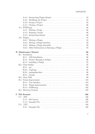 CONTENTS
A.4.4 Interpreting Plugin Output . . . . . . . . . . . . . . . . . . . . . 84
A.4.5 Modifying the Project . . . . . . . . . . . . . . . . . . . . . . . . 84
A.4.6 Saving a Project . . . . . . . . . . . . . . . . . . . . . . . . . . . 85
A.4.7 Closing a Project . . . . . . . . . . . . . . . . . . . . . . . . . . . 86
A.5 ETSPLang . . . . . . . . . . . . . . . . . . . . . . . . . . . . . . . . . . . 86
A.5.1 Writing a Script . . . . . . . . . . . . . . . . . . . . . . . . . . . . 86
A.5.2 Running a Script . . . . . . . . . . . . . . . . . . . . . . . . . . . 90
A.5.3 Interpreting Output . . . . . . . . . . . . . . . . . . . . . . . . . 90
A.6 Plugins . . . . . . . . . . . . . . . . . . . . . . . . . . . . . . . . . . . . . 91
A.6.1 Writing a Plugin . . . . . . . . . . . . . . . . . . . . . . . . . . . 91
A.6.2 Writing a Plugin Interface . . . . . . . . . . . . . . . . . . . . . . 92
A.6.3 Making a Plugin Runnable . . . . . . . . . . . . . . . . . . . . . . 93
A.6.4 Other Information on Running a Plugin . . . . . . . . . . . . . . 94
B Maintenance Manual 96
B.1 Installation . . . . . . . . . . . . . . . . . . . . . . . . . . . . . . . . . . 96
B.1.1 JAR Installation . . . . . . . . . . . . . . . . . . . . . . . . . . . 96
B.1.2 Project Opening in Eclipse . . . . . . . . . . . . . . . . . . . . . . 96
B.1.3 Installing a Plugin . . . . . . . . . . . . . . . . . . . . . . . . . . 97
B.2 Class Outline . . . . . . . . . . . . . . . . . . . . . . . . . . . . . . . . . 97
B.2.1 gui . . . . . . . . . . . . . . . . . . . . . . . . . . . . . . . . . . . 97
B.2.2 etspLang . . . . . . . . . . . . . . . . . . . . . . . . . . . . . . . . 98
B.2.3 packageInterface . . . . . . . . . . . . . . . . . . . . . . . . . . . 98
B.2.4 storage . . . . . . . . . . . . . . . . . . . . . . . . . . . . . . . . . 99
B.3 Class UML . . . . . . . . . . . . . . . . . . . . . . . . . . . . . . . . . . 99
B.4 Future Improvement . . . . . . . . . . . . . . . . . . . . . . . . . . . . . 101
B.4.1 User Interface . . . . . . . . . . . . . . . . . . . . . . . . . . . . . 101
B.4.2 Plugin Improvements . . . . . . . . . . . . . . . . . . . . . . . . . 102
B.4.3 ETSPLang . . . . . . . . . . . . . . . . . . . . . . . . . . . . . . . 102
B.5 Directory Content . . . . . . . . . . . . . . . . . . . . . . . . . . . . . . . 103
C File Formats 106
C.1 .TSP . . . . . . . . . . . . . . . . . . . . . . . . . . . . . . . . . . . . . . 106
C.1.1 File Layout . . . . . . . . . . . . . . . . . . . . . . . . . . . . . . 106
C.1.2 Example File . . . . . . . . . . . . . . . . . . . . . . . . . . . . . 107
C.2 .TXT . . . . . . . . . . . . . . . . . . . . . . . . . . . . . . . . . . . . . . 108
C.2.1 Example File . . . . . . . . . . . . . . . . . . . . . . . . . . . . . 108
7
 