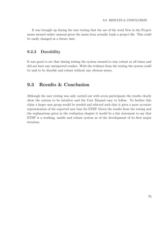 9.3. RESULTS & CONCLUSION
It was brought up during the user testing that the use of the word New in the Project
menu seemed rather unusual given the menu item actually loads a project ﬁle. This could
be easily changed at a future date.
9.2.3 Durability
It was good to see that during testing the system seemed to stay robust at all times and
did not have any unexpected crashes. With the evidence from the testing the system could
be said to be durable and robust without any obvious issues.
9.3 Results & Conclusion
Although the user testing was only carried out with seven participants the results clearly
show the system to be intuitive and the User Manual easy to follow. To further this
claim a larger user group would be needed and selected such that it gives a more accurate
representation of the expected user base for ETSP. Given the results from the testing and
the explanations given in the evaluation chapter it would be a fair statement to say that
ETSP is a working, usable and robust system as of the development of its ﬁrst major
iteration.
70
 