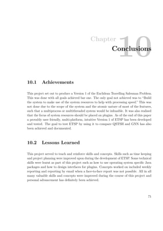 Chapter
10Conclusions
10.1 Achievements
This project set out to produce a Version 1 of the Euclidean Travelling Salesman Problem.
This was done with all goals achieved bar one. The only goal not achieved was to “Build
the system to make use of the system resources to help with processing speed.” This was
not done due to the scope of the system and the atomic nature of most of the features,
such that a multiprocess or multithreaded system would be infeasible. It was also realised
that the focus of system resources should be placed on plugins. As of the end of this paper
a provably user friendly, multi-platform, intuitive Version 1 of ETSP has been developed
and tested. The goal to test ETSP by using it to compare QSTSH and GNN has also
been achieved and documented.
10.2 Lessons Learned
This project served to teach and reinforce skills and concepts. Skills such as time keeping
and project planning were improved upon during the development of ETSP. Some technical
skills were learnt as part of this project such as how to use operating system speciﬁc Java
packages and how to design interfaces for plugins. Concepts worked on included weekly
reporting and reporting by email when a face-to-face report was not possible. All in all
many valuable skills and concepts were improved during the course of this project and
personal advancement has deﬁnitely been achieved.
71
 
