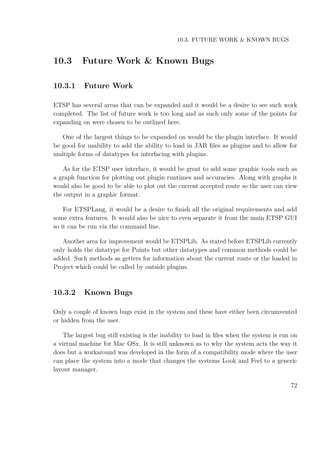 10.3. FUTURE WORK & KNOWN BUGS
10.3 Future Work & Known Bugs
10.3.1 Future Work
ETSP has several areas that can be expanded and it would be a desire to see such work
completed. The list of future work is too long and as such only some of the points for
expanding on were chosen to be outlined here.
One of the largest things to be expanded on would be the plugin interface. It would
be good for usability to add the ability to load in JAR ﬁles as plugins and to allow for
multiple forms of datatypes for interfacing with plugins.
As for the ETSP user interface, it would be great to add some graphic tools such as
a graph function for plotting out plugin runtimes and accuracies. Along with graphs it
would also be good to be able to plot out the current accepted route so the user can view
the output in a graphic format.
For ETSPLang, it would be a desire to ﬁnish all the original requirements and add
some extra features. It would also be nice to even separate it from the main ETSP GUI
so it can be run via the command line.
Another area for improvement would be ETSPLib. As stated before ETSPLib currently
only holds the datatype for Points but other datatypes and common methods could be
added. Such methods as getters for information about the current route or the loaded in
Project which could be called by outside plugins.
10.3.2 Known Bugs
Only a couple of known bugs exist in the system and these have either been circumvented
or hidden from the user.
The largest bug still existing is the inability to load in ﬁles when the system is run on
a virtual machine for Mac OSx. It is still unknown as to why the system acts the way it
does but a workaround was developed in the form of a compatibility mode where the user
can place the system into a mode that changes the systems Look and Feel to a generic
layout manager.
72
 