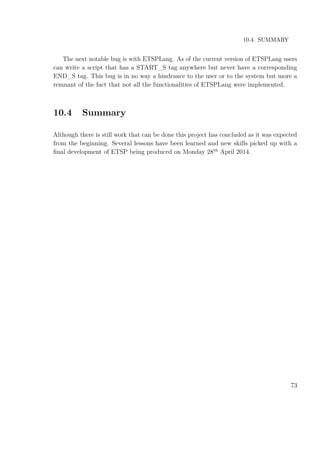 10.4. SUMMARY
The next notable bug is with ETSPLang. As of the current version of ETSPLang users
can write a script that has a START_S tag anywhere but never have a corresponding
END_S tag. This bug is in no way a hindrance to the user or to the system but more a
remnant of the fact that not all the functionalities of ETSPLang were implemented.
10.4 Summary
Although there is still work that can be done this project has concluded as it was expected
from the beginning. Several lessons have been learned and new skills picked up with a
ﬁnal development of ETSP being produced on Monday 28th
April 2014.
73
 