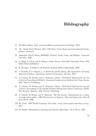 Bibliography
[1] Parallels desktop. http://www.parallels.com/uk/products/desktop/, 2014.
[2] AA. Classic Route Planner, 2014. URL http://www.theaa.com/route-planner/classic/
planner_main.jsp.
[3] Applegate, David, Bixby, ROBERT, Chvatal, Vasek, Cook, and William. Concorde
tsp solver, 2006.
[4] N. Biggs, E. Lloyd, and R. Wilson. Graph Theory 1736-1936. Clarendon Press, 1976.
ISBN 978-0-19-853916-2.
[5] K. Brennan. A Guide to the Business Analysis Body of Knowledge, 2009.
[6] J. Cirasella, D. S. Johnson, L. A. McGeoch, and W. Zhang. The Asymmetric Traveling
Salesman Problem: Algorithms, Instance Generators, and Test, 2001.
[7] A. Colorni, M. Dorigo, and V. Maniezzo, editors. Distributed Optimization by Ant
Colonies, Proceeding of EXAL91 - European Conference on Artiﬁcial Life, Paris, France,
1991. Elsevier Publishing.
[8] A. Colorni, M. Dorigo, and V. Maniezzo, editors. Distributed Optimization by Ant
Colonies, Proceedings of the Parallel Problem Solving from Nature Conference (PPSN
92), Brussels, Belgium, 1992. Elsevier Publishing.
[9] A. Colorni, M. Dorigo, and V. Maniezzo. The Ant System: Optimization by a colony
of cooperating agents. 1996 Transactions on Systems, Man and Cybernetics-Part-B,
26(1):29–41, 1996.
[10] W. Cook. TSP World Countries Test Data. http://www.math.uwaterloo.ca/tsp/,
2011.
[11] M. Dorigo. Optimization, Learning and Natural Algorithms. Ph.D Thesis, 1992.
74
 