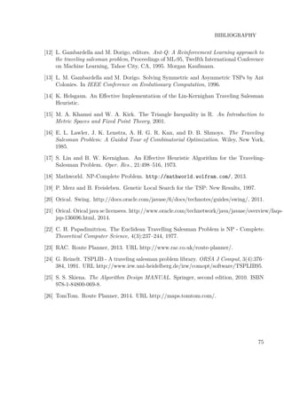 BIBLIOGRAPHY
[12] L. Gambardella and M. Dorigo, editors. Ant-Q: A Reinforcement Learning approach to
the traveling salesman problem, Proceedings of ML-95, Twelfth International Conference
on Machine Learning, Tahoe City, CA, 1995. Morgan Kaufmann.
[13] L. M. Gambardella and M. Dorigo. Solving Symmetric and Asymmetric TSPs by Ant
Colonies. In IEEE Conference on Evolutionary Computation, 1996.
[14] K. Helsgaun. An Eﬀective Implementation of the Lin-Kernighan Traveling Salesman
Heuristic.
[15] M. A. Khamsi and W. A. Kirk. The Triangle Inequality in R. An Introduction to
Metric Spaces and Fixed Point Theory, 2001.
[16] E. L. Lawler, J. K. Lenstra, A. H. G. R. Kan, and D. B. Shmoys. The Traveling
Salesman Problem: A Guided Tour of Combinatorial Optimization. Wiley, New York,
1985.
[17] S. Lin and B. W. Kernighan. An Eﬀective Heuristic Algorithm for the Traveling-
Salesman Problem. Oper. Res., 21:498–516, 1973.
[18] Mathworld. NP-Complete Problem. http://mathworld.wolfram.com/, 2013.
[19] P. Merz and B. Freisleben. Genetic Local Search for the TSP: New Results, 1997.
[20] Orical. Swing. http://docs.oracle.com/javase/6/docs/technotes/guides/swing/, 2011.
[21] Orical. Orical java se licensees. http://www.oracle.com/technetwork/java/javase/overview/faqs-
jsp-136696.html, 2014.
[22] C. H. Papadimitriou. The Euclidean Travelling Salesman Problem is NP - Complete.
Theoretical Computer Science, 4(3):237–244, 1977.
[23] RAC. Route Planner, 2013. URL http://www.rac.co.uk/route-planner/.
[24] G. Reinelt. TSPLIB - A traveling salesman problem library. ORSA J Comput, 3(4):376–
384, 1991. URL http://www.irw.uni-heidelberg.de/irw/comopt/software/TSPLIB95.
[25] S. S. Skiena. The Algorithm Design MANUAL. Springer, second edition, 2010. ISBN
978-1-84800-069-8.
[26] TomTom. Route Planner, 2014. URL http://maps.tomtom.com/.
75
 