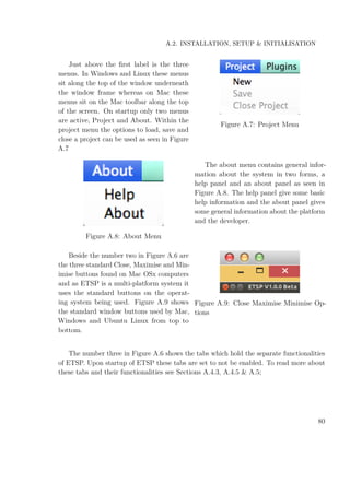 A.2. INSTALLATION, SETUP & INITIALISATION
Just above the ﬁrst label is the three
menus. In Windows and Linux these menus
sit along the top of the window underneath
the window frame whereas on Mac these
menus sit on the Mac toolbar along the top
of the screen. On startup only two menus
are active, Project and About. Within the
project menu the options to load, save and
close a project can be used as seen in Figure
A.7
Figure A.7: Project Menu
Figure A.8: About Menu
The about menu contains general infor-
mation about the system in two forms, a
help panel and an about panel as seen in
Figure A.8. The help panel give some basic
help information and the about panel gives
some general information about the platform
and the developer.
Beside the number two in Figure A.6 are
the three standard Close, Maximise and Min-
imise buttons found on Mac OSx computers
and as ETSP is a multi-platform system it
uses the standard buttons on the operat-
ing system being used. Figure A.9 shows
the standard window buttons used by Mac,
Windows and Ubuntu Linux from top to
bottom.
Figure A.9: Close Maximise Minimise Op-
tions
The number three in Figure A.6 shows the tabs which hold the separate functionalities
of ETSP. Upon startup of ETSP these tabs are set to not be enabled. To read more about
these tabs and their functionalities see Sections A.4.3, A.4.5 & A.5;
80
 