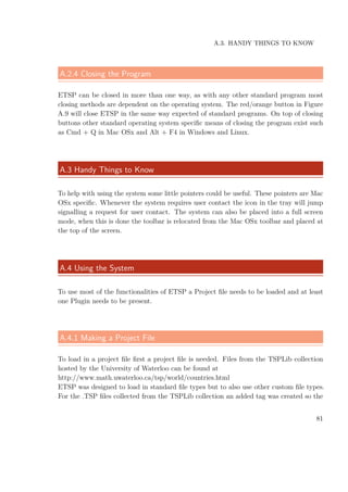 A.3. HANDY THINGS TO KNOW
A.2.4 Closing the Program
ETSP can be closed in more than one way, as with any other standard program most
closing methods are dependent on the operating system. The red/orange button in Figure
A.9 will close ETSP in the same way expected of standard programs. On top of closing
buttons other standard operating system speciﬁc means of closing the program exist such
as Cmd + Q in Mac OSx and Alt + F4 in Windows and Linux.
A.3 Handy Things to Know
To help with using the system some little pointers could be useful. These pointers are Mac
OSx speciﬁc. Whenever the system requires user contact the icon in the tray will jump
signalling a request for user contact. The system can also be placed into a full screen
mode, when this is done the toolbar is relocated from the Mac OSx toolbar and placed at
the top of the screen.
A.4 Using the System
To use most of the functionalities of ETSP a Project ﬁle needs to be loaded and at least
one Plugin needs to be present.
A.4.1 Making a Project File
To load in a project ﬁle ﬁrst a project ﬁle is needed. Files from the TSPLib collection
hosted by the University of Waterloo can be found at
http://www.math.uwaterloo.ca/tsp/world/countries.html
ETSP was designed to load in standard ﬁle types but to also use other custom ﬁle types.
For the .TSP ﬁles collected from the TSPLib collection an added tag was created so the
81
 