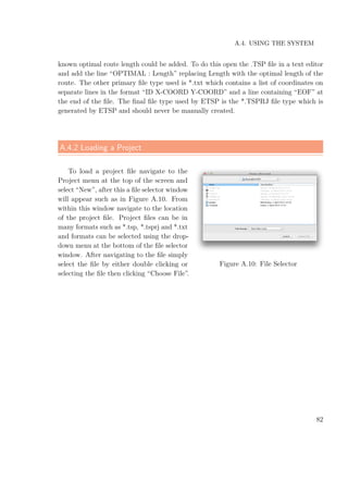 A.4. USING THE SYSTEM
known optimal route length could be added. To do this open the .TSP ﬁle in a text editor
and add the line “OPTIMAL : Length” replacing Length with the optimal length of the
route. The other primary ﬁle type used is *.txt which contains a list of coordinates on
separate lines in the format “ID X-COORD Y-COORD” and a line containing “EOF” at
the end of the ﬁle. The ﬁnal ﬁle type used by ETSP is the *.TSPRJ ﬁle type which is
generated by ETSP and should never be manually created.
A.4.2 Loading a Project
To load a project ﬁle navigate to the
Project menu at the top of the screen and
select “New”, after this a ﬁle selector window
will appear such as in Figure A.10. From
within this window navigate to the location
of the project ﬁle. Project ﬁles can be in
many formats such as *.tsp, *.tsprj and *.txt
and formats can be selected using the drop-
down menu at the bottom of the ﬁle selector
window. After navigating to the ﬁle simply
select the ﬁle by either double clicking or
selecting the ﬁle then clicking “Choose File”.
Figure A.10: File Selector
82
 