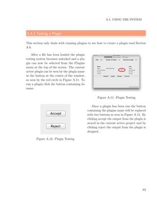 A.4. USING THE SYSTEM
A.4.3 Testing a Plugin
This section only deals with running plugins to see how to create a plugin read Section
A.6.
After a ﬁle has been loaded the plugin
testing system becomes unlocked and a plu-
gin can now be selected from the Plugins
menu at the top of the screen. The current
active plugin can be seen by the plugin name
in the button at the center of the window,
as seen by the red circle in Figure A.11. To
run a plugin click the button containing its
name.
Figure A.11: Plugin Testing
Figure A.12: Plugin Testing
Once a plugin has been run the button
containing the plugins name will be replaced
with two buttons as seen in Figure A.12. By
clicking accept the output from the plugin is
stored in the current active project and by
clicking reject the output from the plugin is
dropped.
83
 