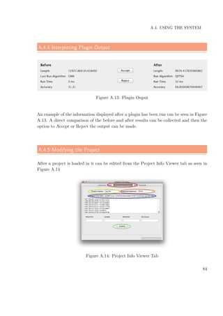 A.4. USING THE SYSTEM
A.4.4 Interpreting Plugin Output
Figure A.13: Plugin Ouput
An example of the information displayed after a plugin has been run can be seen in Figure
A.13. A direct comparison of the before and after results can be collected and then the
option to Accept or Reject the output can be made.
A.4.5 Modifying the Project
After a project is loaded in it can be edited from the Project Info Viewer tab as seen in
Figure A.14
Figure A.14: Project Info Viewer Tab
84
 