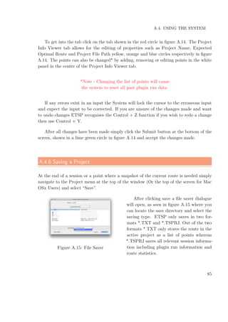 A.4. USING THE SYSTEM
To get into the tab click on the tab shown in the red circle in ﬁgure A.14. The Project
Info Viewer tab allows for the editing of properties such as Project Name, Expected
Optimal Route and Project File Path yellow, orange and blue circles respectively in ﬁgure
A.14. The points can also be changed* by adding, removing or editing points in the white
panel in the centre of the Project Info Viewer tab.
*Note - Changing the list of points will cause
the system to reset all past plugin run data.
If any errors exist in an input the System will lock the cursor to the erroneous input
and expect the input to be corrected. If you are unsure of the changes made and want
to undo changes ETSP recognises the Control + Z function if you wish to redo a change
then use Control + Y.
After all changes have been made simply click the Submit button at the bottom of the
screen, shown in a lime green circle in ﬁgure A.14 and accept the changes made.
A.4.6 Saving a Project
At the end of a session or a point where a snapshot of the current route is needed simply
navigate to the Project menu at the top of the window (Or the top of the screen for Mac
OSx Users) and select “Save”.
Figure A.15: File Saver
After clicking save a ﬁle saver dialogue
will open, as seen in ﬁgure A.15 where you
can locate the save directory and select the
saving type. ETSP only saves in two for-
mats *.TXT and *.TSPRJ. Out of the two
formats *.TXT only stores the route in the
active project as a list of points whereas
*.TSPRJ saves all relevant session informa-
tion including plugin run information and
route statistics.
85
 