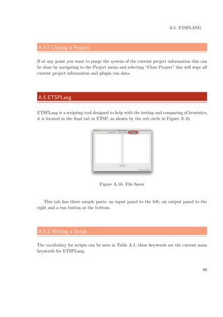 A.5. ETSPLANG
A.4.7 Closing a Project
If at any point you want to purge the system of the current project information this can
be done by navigating to the Project menu and selecting “Close Project” this will wipe all
current project information and plugin run data.
A.5 ETSPLang
ETSPLang is a scripting tool designed to help with the testing and comparing of heuristics,
it is located in the ﬁnal tab in ETSP, as shown by the red circle in Figure A.16.
Figure A.16: File Saver
This tab has three simple parts; an input panel to the left, an output panel to the
right and a run button at the bottom.
A.5.1 Writing a Script
The vocabulary for scripts can be seen in Table A.1, these keywords are the current main
keywords for ETSPLang.
86
 