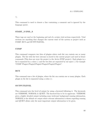 A.5. ETSPLANG

This command is used to denote a line containing a comment and is ignored by the
language parser.
START_S END_S
These tags are used at the beginning and end of a scripts vital sections respectively. Vital
sections are anything that changes the current state of the system or project such as
COMP, RUN and OUTPUTLEVEL.
COMP
This command compares two lists of plugins where each list can contain one or many
plugins. The list with the best outcome is stored to the current project and used in future
commands (This does not store the project to the Active ETSP project). Each plugin in a
list is separated by a colon (:) and the two lists are separated by one space ( ) for example
“COMP Plugin1:Plugin2:Plugin3 Plugin3:Plugin2:Plugin1”.
RUN
This command runs a list of plugins, where the list can contain one or many plugins. Each
plugin in the list is separated using a colon (:).
OUTPUTLEVEL
This command sets the level of output by using a keyword following it. The keywords
are VERBOSE, NORMAL & QUIET. The keyword has to be in uppercase. VERBOSE
gives a highly detailed output including some irrelevant background running information,
NORMAL is the default set output where relevant information is shown regarding running
and QUIET allows only the most important output information to be given.
89
 