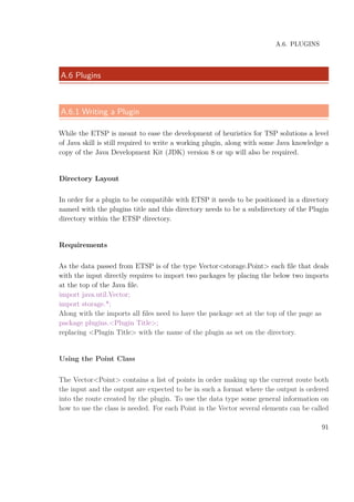 A.6. PLUGINS
A.6 Plugins
A.6.1 Writing a Plugin
While the ETSP is meant to ease the development of heuristics for TSP solutions a level
of Java skill is still required to write a working plugin, along with some Java knowledge a
copy of the Java Development Kit (JDK) version 8 or up will also be required.
Directory Layout
In order for a plugin to be compatible with ETSP it needs to be positioned in a directory
named with the plugins title and this directory needs to be a subdirectory of the Plugin
directory within the ETSP directory.
Requirements
As the data passed from ETSP is of the type Vector<storage.Point> each ﬁle that deals
with the input directly requires to import two packages by placing the below two imports
at the top of the Java ﬁle.
import java.util.Vector;
import storage.*;
Along with the imports all ﬁles need to have the package set at the top of the page as
package plugins.<Plugin Title>;
replacing <Plugin Title> with the name of the plugin as set on the directory.
Using the Point Class
The Vector<Point> contains a list of points in order making up the current route both
the input and the output are expected to be in such a format where the output is ordered
into the route created by the plugin. To use the data type some general information on
how to use the class is needed. For each Point in the Vector several elements can be called
91
 