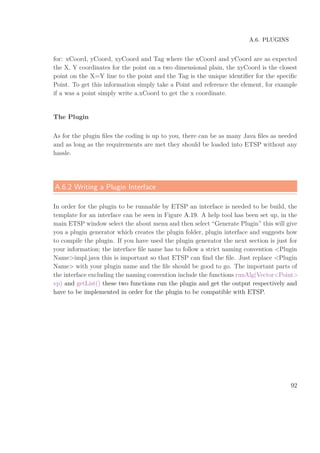 A.6. PLUGINS
for: xCoord, yCoord, xyCoord and Tag where the xCoord and yCoord are as expected
the X, Y coordinates for the point on a two dimensional plain, the xyCoord is the closest
point on the X=Y line to the point and the Tag is the unique identiﬁer for the speciﬁc
Point. To get this information simply take a Point and reference the element, for example
if a was a point simply write a.xCoord to get the x coordinate.
The Plugin
As for the plugin ﬁles the coding is up to you, there can be as many Java ﬁles as needed
and as long as the requirements are met they should be loaded into ETSP without any
hassle.
A.6.2 Writing a Plugin Interface
In order for the plugin to be runnable by ETSP an interface is needed to be build, the
template for an interface can be seen in Figure A.19. A help tool has been set up, in the
main ETSP window select the about menu and then select “Generate Plugin” this will give
you a plugin generator which creates the plugin folder, plugin interface and suggests how
to compile the plugin. If you have used the plugin generator the next section is just for
your information; the interface ﬁle name has to follow a strict naming convention <Plugin
Name>impl.java this is important so that ETSP can ﬁnd the ﬁle. Just replace <Plugin
Name> with your plugin name and the ﬁle should be good to go. The important parts of
the interface excluding the naming convention include the functions runAlg(Vector<Point>
vp) and getList() these two functions run the plugin and get the output respectively and
have to be implemented in order for the plugin to be compatible with ETSP.
92
 