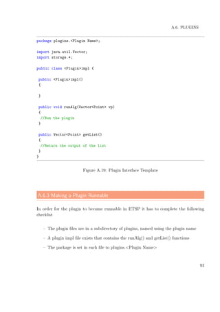 A.6. PLUGINS
package plugins.<Plugin Name>;
import java.util.Vector;
import storage.*;
public class <Plugin>impl {
public <Plugin>impl()
{
}
public void runAlg(Vector<Point> vp)
{
//Run the plugin
}
public Vector<Point> getList()
{
//Return the output of the list
}
}
Figure A.19: Plugin Interface Template
A.6.3 Making a Plugin Runnable
In order for the plugin to become runnable in ETSP it has to complete the following
checklist
– The plugin ﬁles are in a subdirectory of plugins, named using the plugin name
– A plugin impl ﬁle exists that contains the runAlg() and getList() functions
– The package is set in each ﬁle to plugins.<Plugin Name>
93
 