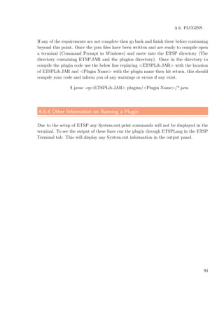 A.6. PLUGINS
If any of the requirements are not complete then go back and ﬁnish these before continuing
beyond this point. Once the java ﬁles have been written and are ready to compile open
a terminal (Command Prompt in Windows) and move into the ETSP directory (The
directory containing ETSP.JAR and the plugins directory). Once in the directory to
compile the plugin code use the below line replacing <ETSPLib.JAR> with the location
of ETSPLib.JAR and <Plugin Name> with the plugin name then hit return, this should
compile your code and inform you of any warnings or errors if any exist.
$ javac -cp<ETSPLib.JAR> plugins/<Plugin Name>/*.java
A.6.4 Other Information on Running a Plugin
Due to the setup of ETSP any System.out.print commands will not be displayed in the
terminal. To see the output of these lines run the plugin through ETSPLang in the ETSP
Terminal tab. This will display any System.out information in the output panel.
94
 