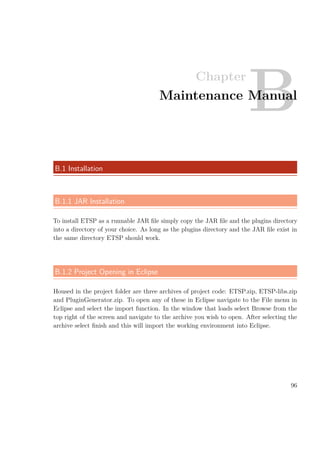 Chapter
BMaintenance Manual
B.1 Installation
B.1.1 JAR Installation
To install ETSP as a runnable JAR ﬁle simply copy the JAR ﬁle and the plugins directory
into a directory of your choice. As long as the plugins directory and the JAR ﬁle exist in
the same directory ETSP should work.
B.1.2 Project Opening in Eclipse
Housed in the project folder are three archives of project code: ETSP.zip, ETSP-libs.zip
and PluginGenerator.zip. To open any of these in Eclipse navigate to the File menu in
Eclipse and select the import function. In the window that loads select Browse from the
top right of the screen and navigate to the archive you wish to open. After selecting the
archive select ﬁnish and this will import the working environment into Eclipse.
96
 