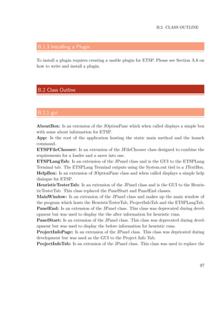 B.2. CLASS OUTLINE
B.1.3 Installing a Plugin
To install a plugin requires creating a usable plugin for ETSP. Please see Section A.6 on
how to write and install a plugin.
B.2 Class Outline
B.2.1 gui
AboutBox: Is an extension of the JOptionPane which when called displays a simple box
with some about information for ETSP.
App: Is the root of the application hosting the static main method and the launch
command.
ETSPFileChooser: Is an extension of the JFileChooser class designed to combine the
requirements for a loader and a saver into one.
ETSPLangTab: Is an extension of the JPanel class and is the GUI to the ETSPLang
Terminal tab. The ETSPLang Terminal outputs using the System.out tied to a JTextBox.
HelpBox: Is an extension of JOptionPane class and when called displays a simple help
dialogue for ETSP.
HeuristicTesterTab: Is an extension of the JPanel class and is the GUI to the Heuris-
ticTesterTab. This class replaced the PanelStart and PanelEnd classes.
MainWindow: Is an extension of the JPanel class and makes up the main window of
the program which hosts the HeuristicTesterTab, ProjectInfoTab and the ETSPLangTab.
PanelEnd: Is an extension of the JPanel class. This class was deprecated during devel-
opment but was used to display the the after information for heuristic runs.
PanelStart: Is an extension of the JPanel class. This class was deprecated during devel-
opment but was used to display the before information for heuristic runs.
ProjectInfoPage: Is an extension of the JPanel class. This class was depricated during
development but was used as the GUI to the Project Info Tab.
ProjectInfoTab: Is an extension of the JPanel class. This class was used to replace the
97
 