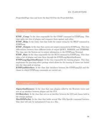B.2. CLASS OUTLINE
ProjectInfoPage class and hosts the ﬁnal GUI for the ProjectInfoTab.
B.2.2 etspLang
ETSP_Comp: Is the class responsible for the COMP command in ETSPLang. This
class splits two lists of plugins and compares them against each other.
ETSP_Help: Is the entity class that holds the output string for the HELP command in
ETSPLang.
ETSP_Output: Is the class that carries out output commands for ETSPLang. This class
diﬀerentiates between three diﬀerent levels of output QUIET, NORMAL and VERBOSE.
The class uses the System.out to output information to the ETSPLang Terminal.
ETSP_Run: Is the class responsible for the RUN command in ETSPLang. This class
takes a list of plugins and runs them through the ETSPLangAlgorithmRunner.
ETSPLangAlgorithmRunner: Is the class responsible for running plugins. This class
implements the java.lang.reﬂect package which allows for the running of classes not loaded
into the class path at startup.
ETSPLanfInterface: Is the class that interfaces between the ETSPLangTab and the
classes in which ETSPLang commands are carried out.
B.2.3 packageInterface
AlgorythmRunners: Is the class that runs plugins called by the Heuristic tester and
acts as an interface between plugins and the GUI.
GUIInterface: Is the class that acts as an interface between the GUI and classes held in
the storage package.
MacOSXPacInt: Is the class that holds several Mac OSx Speciﬁc command features.
This class will only be instantiated if run on a Mac.
98
 