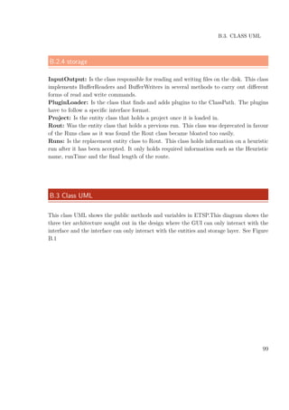 B.3. CLASS UML
B.2.4 storage
InputOutput: Is the class responsible for reading and writing ﬁles on the disk. This class
implements BuﬀerReaders and BuﬀerWriters in several methods to carry out diﬀerent
forms of read and write commands.
PluginLoader: Is the class that ﬁnds and adds plugins to the ClassPath. The plugins
have to follow a speciﬁc interface format.
Project: Is the entity class that holds a project once it is loaded in.
Rout: Was the entity class that holds a previous run. This class was deprecated in favour
of the Runs class as it was found the Rout class became bloated too easily.
Runs: Is the replacement entity class to Rout. This class holds information on a heuristic
run after it has been accepted. It only holds required information such as the Heuristic
name, runTime and the ﬁnal length of the route.
B.3 Class UML
This class UML shows the public methods and variables in ETSP.This diagram shows the
three tier architecture sought out in the design where the GUI can only interact with the
interface and the interface can only interact with the entities and storage layer. See Figure
B.1
99
 