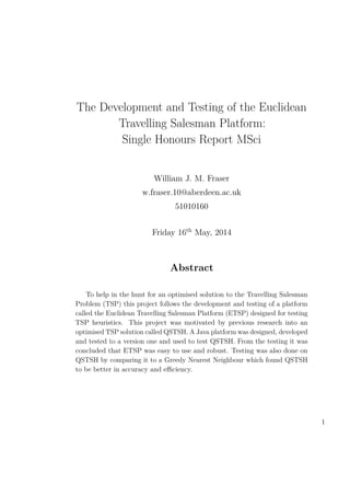 The Development and Testing of the Euclidean
Travelling Salesman Platform:
Single Honours Report MSci
William J. M. Fraser
w.fraser.10@aberdeen.ac.uk
51010160
Friday 16th
May, 2014
Abstract
To help in the hunt for an optimised solution to the Travelling Salesman
Problem (TSP) this project follows the development and testing of a platform
called the Euclidean Travelling Salesman Platform (ETSP) designed for testing
TSP heuristics. This project was motivated by previous research into an
optimised TSP solution called QSTSH. A Java platform was designed, developed
and tested to a version one and used to test QSTSH. From the testing it was
concluded that ETSP was easy to use and robust. Testing was also done on
QSTSH by comparing it to a Greedy Nearest Neighbour which found QSTSH
to be better in accuracy and eﬃciency.
1
 