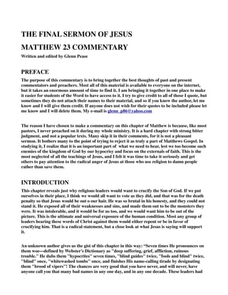 THE FINAL SERMON OF JESUS 
MATTHEW 23 COMMENTARY 
Written and edited by Glenn Pease 
PREFACE 
The purpose of this commentary is to bring together the best thoughts of past and present 
commentators and preachers. Most all of this material is available to everyone on the internet, 
but it takes an enormous amount of time to find it. I am bringing it together in one place to make 
it easier for students of the Word to have access to it. I try to give credit to all of those I quote, but 
sometimes they do not attach their names to their material, and so if you know the author, let me 
know and I will give them credit. If anyone does not wish for their quotes to be included please let 
me know and I will delete them. My e-mail is glenn_p86@yahoo.com 
The reason I have chosen to make a commentary on this chapter of Matthew is because, like most 
pastors, I never preached on it during my whole ministry. It is a hard chapter with strong bitter 
judgment, and not a popular texts. Many skip it in their comments, for it is not a pleasant 
sermon. It bothers many to the point of trying to reject it as truly a part of Matthews Gospel. In 
studying it, I realize that it is an important part of what we need to hear, lest we too become such 
enemies of the kingdom of God by our hypocrisy and focus on the externals of faith. This is the 
most neglected of all the teachings of Jesus, and I felt it was time to take it seriously and get 
others to pay attention to the radical anger of Jesus at those who use religion to damn people 
rather than save them. 
INTRODUCTION 
This chapter reveals just why religious leaders would want to crucify the Son of God. If we put 
ourselves in their place, I think we would all want to vote as they did, and that was for the death 
penalty so that Jesus would be out o our hair. He was so brutal in his honesty, and they could not 
stand it. He exposed all of their weaknesses and sins, and made them out to be the monsters they 
were. It was intolerable, and it would be for us too, and we would want him to be out of the 
picture. This is the ultimate and universal exposure of the human condition. Most any group of 
leaders hearing these words of Christ against them would either repent or be in favor of 
crucifying him. That is a radical statement, but a close look at what Jesus is saying will support 
it. 
An unknown author gives us the gist of this chapter in this way: “Seven times He pronounces on 
them woe—defined by Webster's Dictionary as "deep suffering, grief, affliction, ruinous 
trouble." He dubs them "hypocrites" seven times, "blind guides" twice, "fools and blind" twice, 
"blind" once, "whitewashed tombs" once, and finishes His name-calling tirade by designating 
them "brood of vipers"! The chances are very good that you have never, and will never, have 
anyone call you that many bad names in any one day, and in any one decade. These leaders had 
 