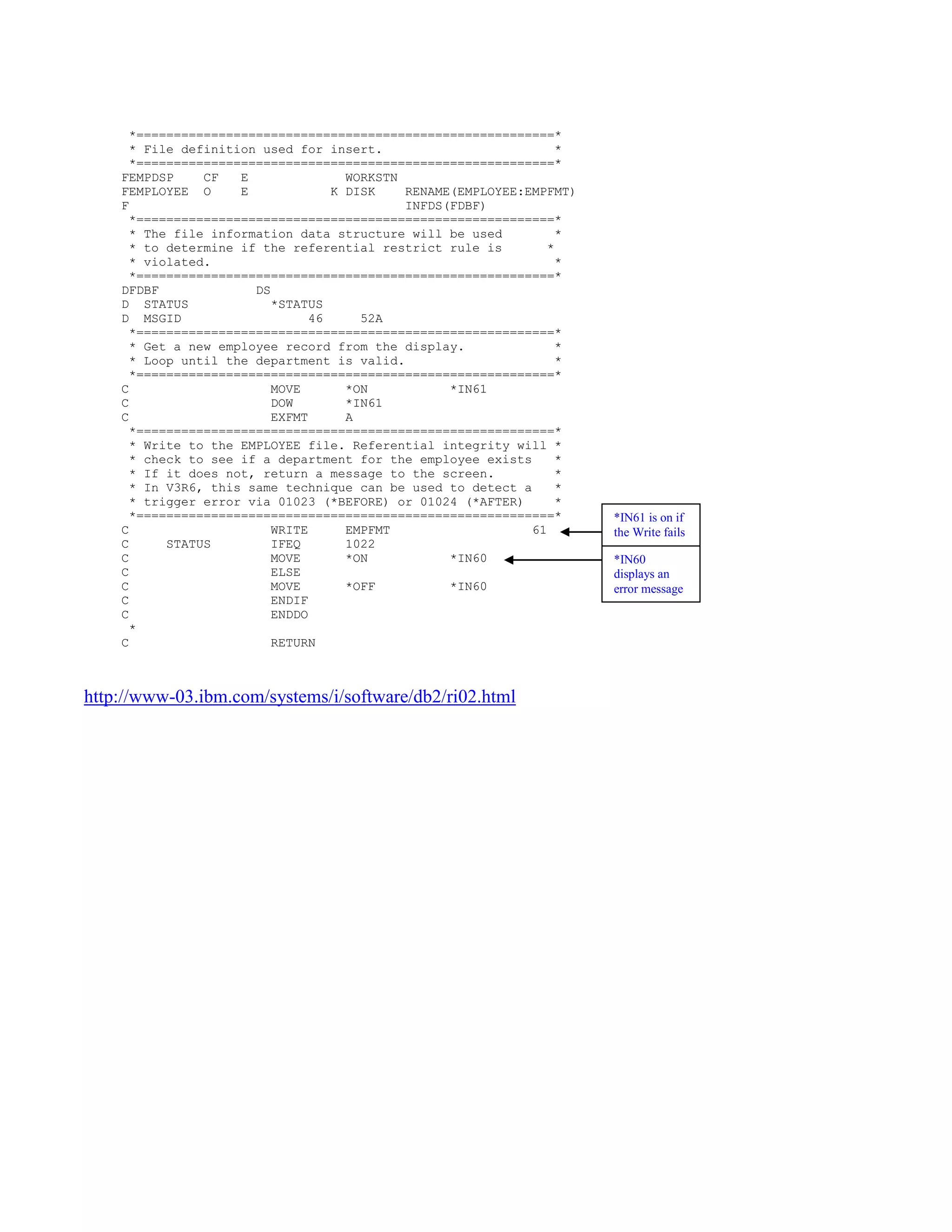 *========================================================*
* File definition used for insert. *
*========================================================*
FEMPDSP CF E WORKSTN
FEMPLOYEE O E K DISK RENAME(EMPLOYEE:EMPFMT)
F INFDS(FDBF)
*========================================================*
* The file information data structure will be used *
* to determine if the referential restrict rule is *
* violated. *
*========================================================*
DFDBF DS
D STATUS *STATUS
D MSGID 46 52A
*========================================================*
* Get a new employee record from the display. *
* Loop until the department is valid. *
*========================================================*
C MOVE *ON *IN61
C DOW *IN61
C EXFMT A
*========================================================*
* Write to the EMPLOYEE file. Referential integrity will *
* check to see if a department for the employee exists *
* If it does not, return a message to the screen. *
* In V3R6, this same technique can be used to detect a *
* trigger error via 01023 (*BEFORE) or 01024 (*AFTER) *
*========================================================*
C WRITE EMPFMT 61
C STATUS IFEQ 1022
C MOVE *ON *IN60
C ELSE
C MOVE *OFF *IN60
C ENDIF
C ENDDO
*
C RETURN
http://www-03.ibm.com/systems/i/software/db2/ri02.html
*IN61 is on if
the Write fails
*IN60
displays an
error message
 