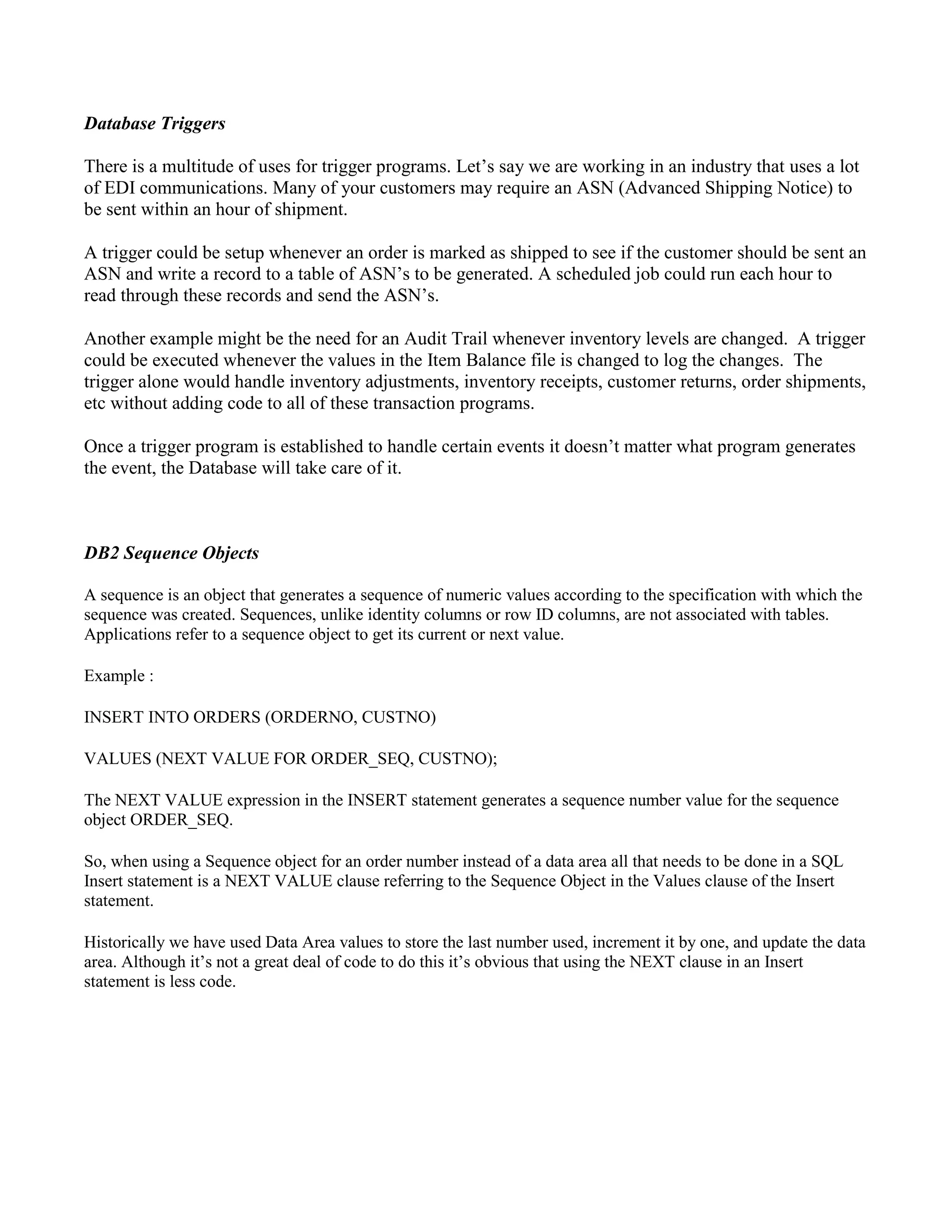 Database Triggers
There is a multitude of uses for trigger programs. Let’s say we are working in an industry that uses a lot
of EDI communications. Many of your customers may require an ASN (Advanced Shipping Notice) to
be sent within an hour of shipment.
A trigger could be setup whenever an order is marked as shipped to see if the customer should be sent an
ASN and write a record to a table of ASN’s to be generated. A scheduled job could run each hour to
read through these records and send the ASN’s.
Another example might be the need for an Audit Trail whenever inventory levels are changed. A trigger
could be executed whenever the values in the Item Balance file is changed to log the changes. The
trigger alone would handle inventory adjustments, inventory receipts, customer returns, order shipments,
etc without adding code to all of these transaction programs.
Once a trigger program is established to handle certain events it doesn’t matter what program generates
the event, the Database will take care of it.
DB2 Sequence Objects
A sequence is an object that generates a sequence of numeric values according to the specification with which the
sequence was created. Sequences, unlike identity columns or row ID columns, are not associated with tables.
Applications refer to a sequence object to get its current or next value.
Example :
INSERT INTO ORDERS (ORDERNO, CUSTNO)
VALUES (NEXT VALUE FOR ORDER_SEQ, CUSTNO);
The NEXT VALUE expression in the INSERT statement generates a sequence number value for the sequence
object ORDER_SEQ.
So, when using a Sequence object for an order number instead of a data area all that needs to be done in a SQL
Insert statement is a NEXT VALUE clause referring to the Sequence Object in the Values clause of the Insert
statement.
Historically we have used Data Area values to store the last number used, increment it by one, and update the data
area. Although it’s not a great deal of code to do this it’s obvious that using the NEXT clause in an Insert
statement is less code.
 