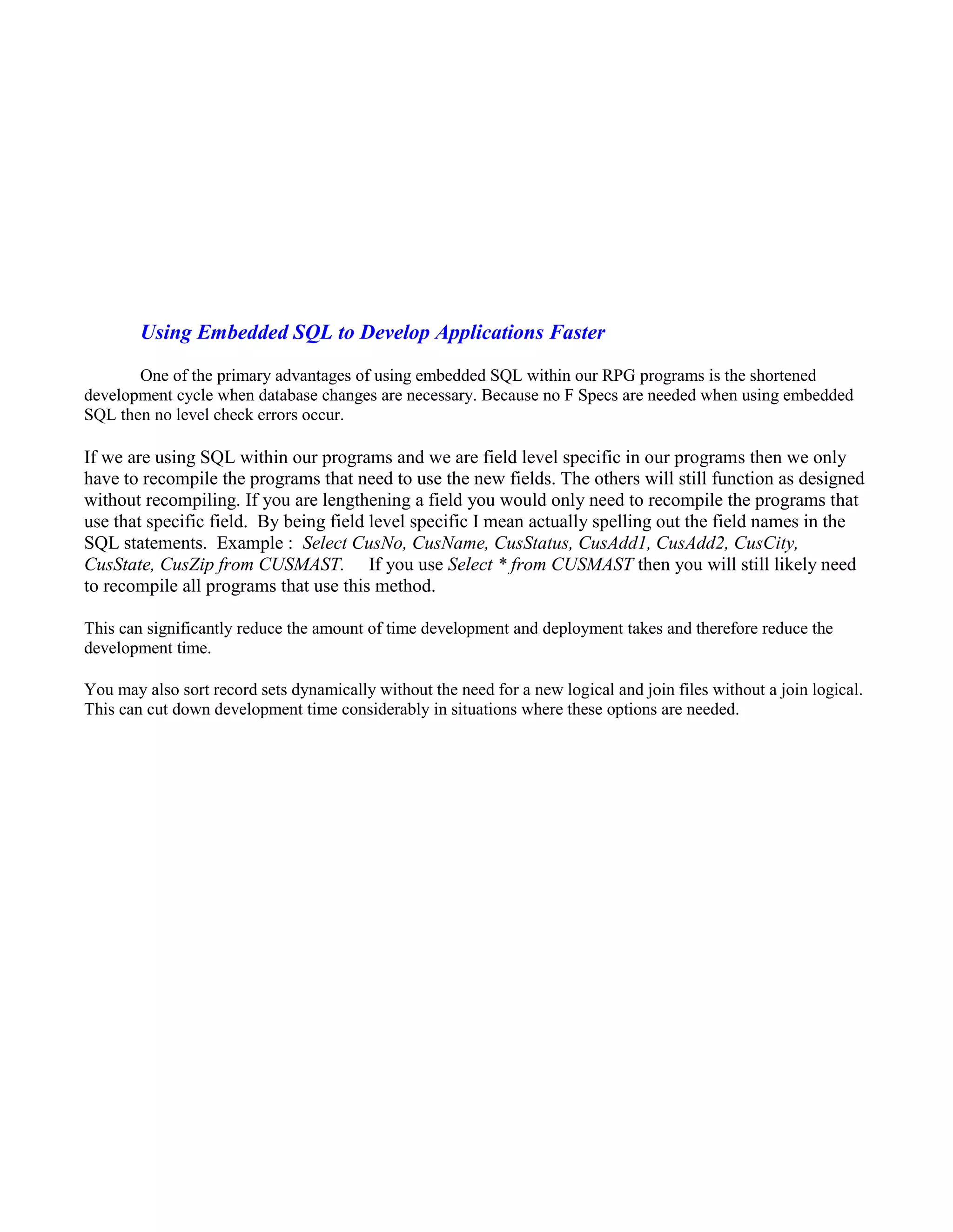 Using Embedded SQL to Develop Applications Faster
One of the primary advantages of using embedded SQL within our RPG programs is the shortened
development cycle when database changes are necessary. Because no F Specs are needed when using embedded
SQL then no level check errors occur.
If we are using SQL within our programs and we are field level specific in our programs then we only
have to recompile the programs that need to use the new fields. The others will still function as designed
without recompiling. If you are lengthening a field you would only need to recompile the programs that
use that specific field. By being field level specific I mean actually spelling out the field names in the
SQL statements. Example : Select CusNo, CusName, CusStatus, CusAdd1, CusAdd2, CusCity,
CusState, CusZip from CUSMAST. If you use Select * from CUSMAST then you will still likely need
to recompile all programs that use this method.
This can significantly reduce the amount of time development and deployment takes and therefore reduce the
development time.
You may also sort record sets dynamically without the need for a new logical and join files without a join logical.
This can cut down development time considerably in situations where these options are needed.
 