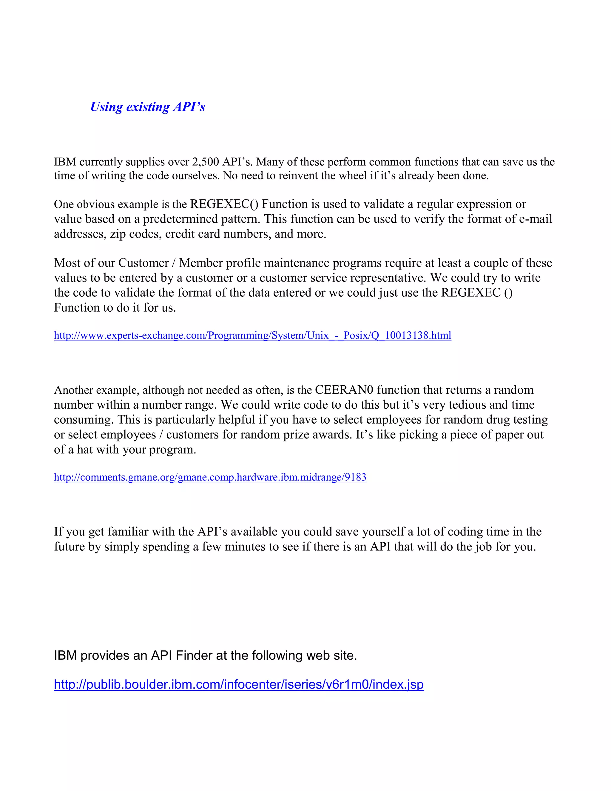 Using existing API’s
IBM currently supplies over 2,500 API’s. Many of these perform common functions that can save us the
time of writing the code ourselves. No need to reinvent the wheel if it’s already been done.
One obvious example is the REGEXEC() Function is used to validate a regular expression or
value based on a predetermined pattern. This function can be used to verify the format of e-mail
addresses, zip codes, credit card numbers, and more.
Most of our Customer / Member profile maintenance programs require at least a couple of these
values to be entered by a customer or a customer service representative. We could try to write
the code to validate the format of the data entered or we could just use the REGEXEC ()
Function to do it for us.
http://www.experts-exchange.com/Programming/System/Unix_-_Posix/Q_10013138.html
Another example, although not needed as often, is the CEERAN0 function that returns a random
number within a number range. We could write code to do this but it’s very tedious and time
consuming. This is particularly helpful if you have to select employees for random drug testing
or select employees / customers for random prize awards. It’s like picking a piece of paper out
of a hat with your program.
http://comments.gmane.org/gmane.comp.hardware.ibm.midrange/9183
If you get familiar with the API’s available you could save yourself a lot of coding time in the
future by simply spending a few minutes to see if there is an API that will do the job for you.
IBM provides an API Finder at the following web site.
http://publib.boulder.ibm.com/infocenter/iseries/v6r1m0/index.jsp
 