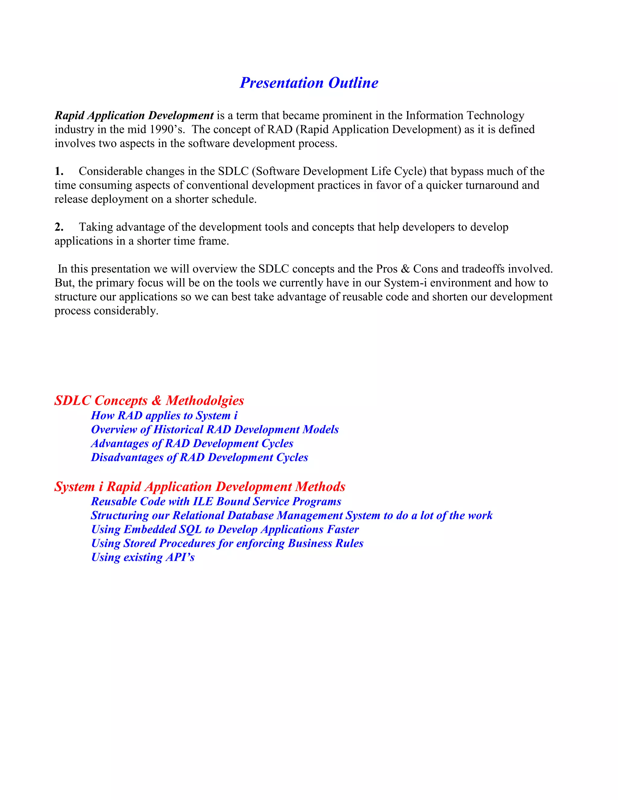 Presentation Outline
Rapid Application Development is a term that became prominent in the Information Technology
industry in the mid 1990’s. The concept of RAD (Rapid Application Development) as it is defined
involves two aspects in the software development process.
1. Considerable changes in the SDLC (Software Development Life Cycle) that bypass much of the
time consuming aspects of conventional development practices in favor of a quicker turnaround and
release deployment on a shorter schedule.
2. Taking advantage of the development tools and concepts that help developers to develop
applications in a shorter time frame.
In this presentation we will overview the SDLC concepts and the Pros & Cons and tradeoffs involved.
But, the primary focus will be on the tools we currently have in our System-i environment and how to
structure our applications so we can best take advantage of reusable code and shorten our development
process considerably.
SDLC Concepts & Methodolgies
How RAD applies to System i
Overview of Historical RAD Development Models
Advantages of RAD Development Cycles
Disadvantages of RAD Development Cycles
System i Rapid Application Development Methods
Reusable Code with ILE Bound Service Programs
Structuring our Relational Database Management System to do a lot of the work
Using Embedded SQL to Develop Applications Faster
Using Stored Procedures for enforcing Business Rules
Using existing API’s
 